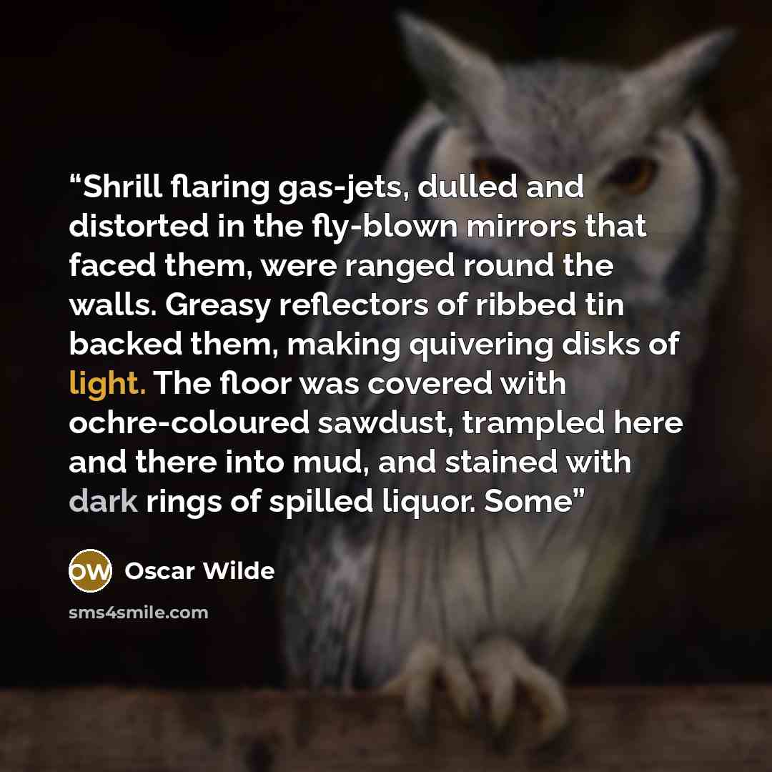 “Shrill flaring gas-jets, dulled and distorted in the fly-blown mirrors that faced them, were ranged round the walls. Greasy reflectors of ribbed tin backed them, making quivering disks of light. The floor was covered with ochre-coloured sawdust, trampled here and there into mud, and stained with…” quote by Oscar Wilde