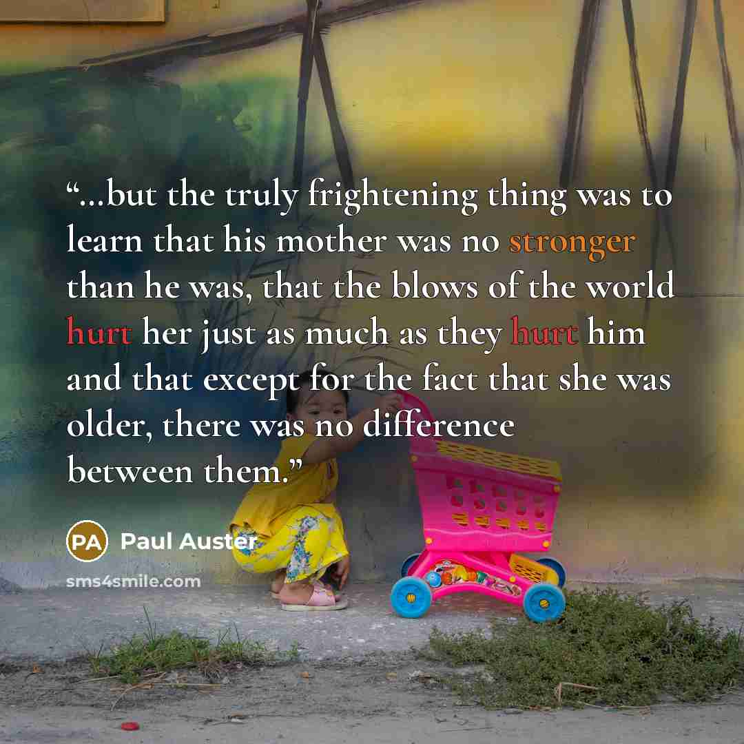“…but the truly frightening thing was to learn that his mother was no stronger than he was, that the blows of the world hurt her just as much as they hurt him and that except for the fact that she was older, there was no difference between them.” quote by Paul Auster