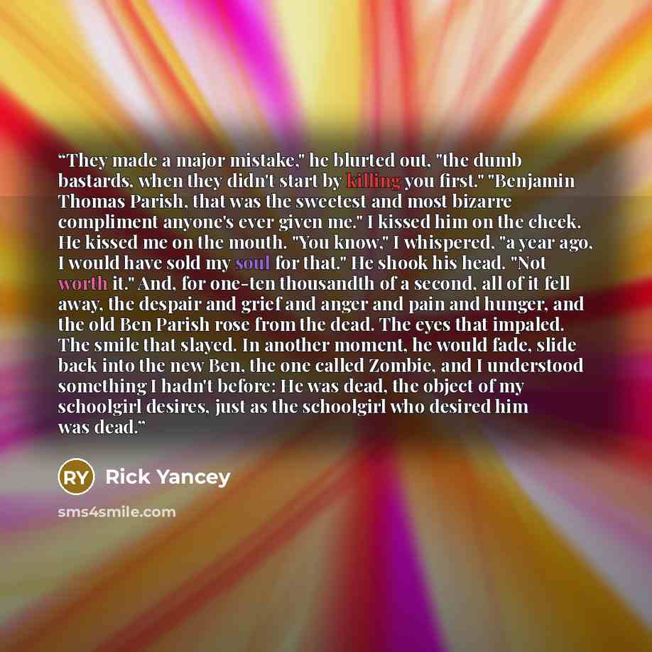 “They made a major mistake," he blurted out, "the dumb bastards, when they didn't start by killing you first." "Benjamin Thomas Parish, that was the sweetest and most bizarre compliment anyone's ever given me." I kissed him on the cheek. He kissed me on the mouth. "You know," I whispered, "a year…” quote by Rick Yancey