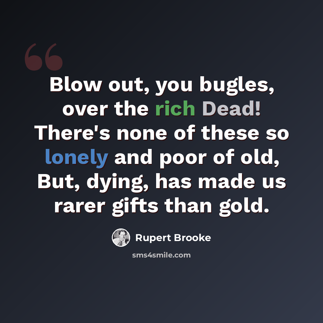 “Blow out, you bugles, over the rich Dead! There's none of these so lonely and poor of old, But, dying, has made us rarer gifts than gold.” quote by Rupert Brooke