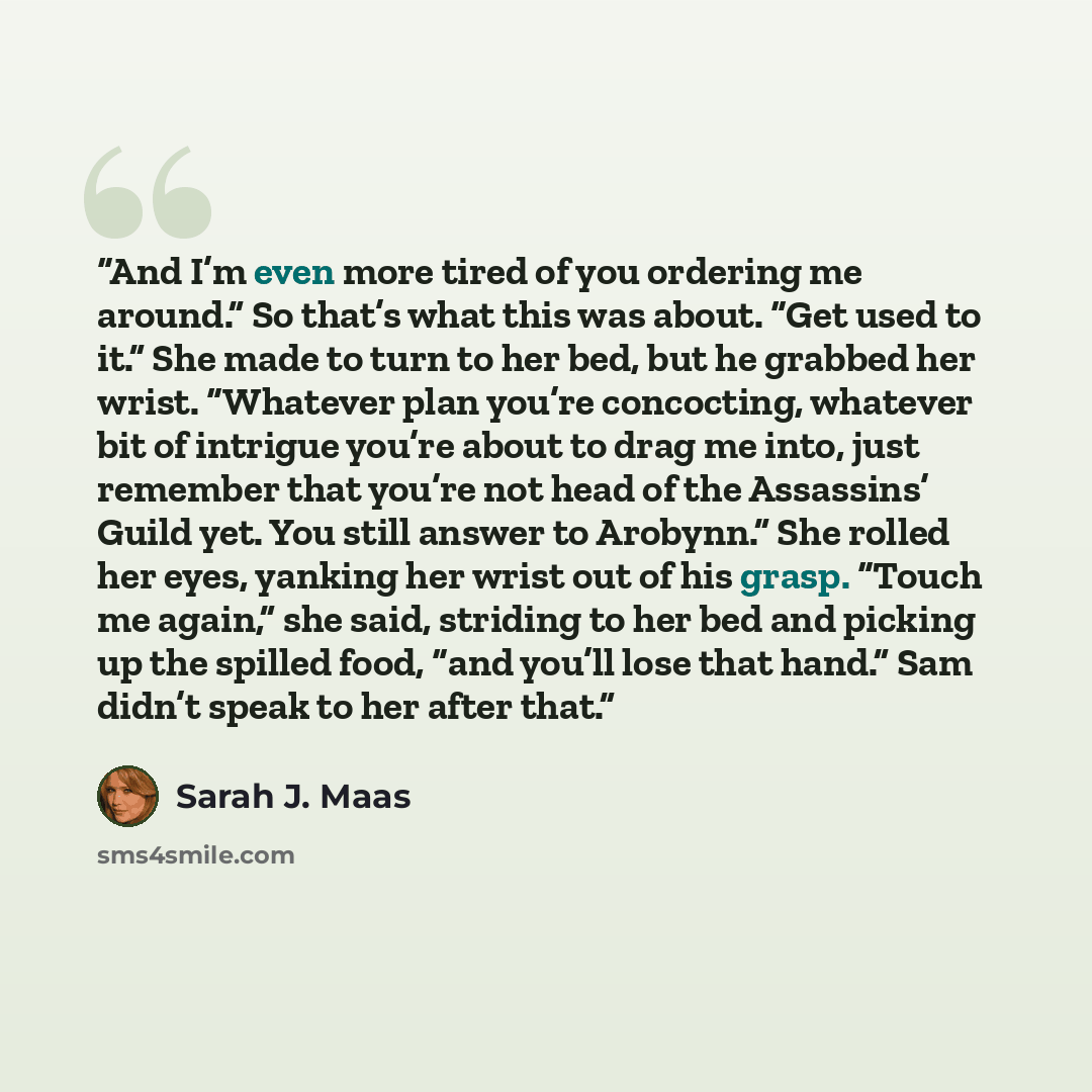 “And I’m even more tired of you ordering me around.” So that’s what this was about. “Get used to it.” She made to turn to her bed, but he grabbed her wrist. “Whatever plan you’re concocting, whatever bit of intrigue you’re about to drag me into, just remember that you’re not head of the Assassins’…” quote by Sarah J. Maas
