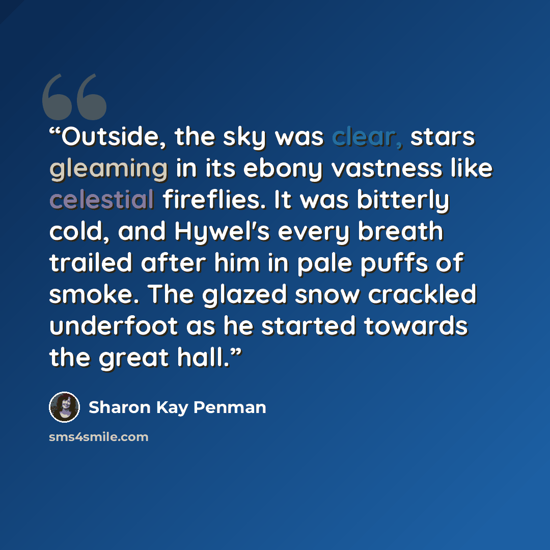 “Outside, the sky was clear, stars gleaming in its ebony vastness like celestial fireflies. It was bitterly cold, and Hywel's every breath trailed after him in pale puffs of smoke. The glazed snow crackled underfoot as he started towards the great hall.” quote by Sharon Kay Penman