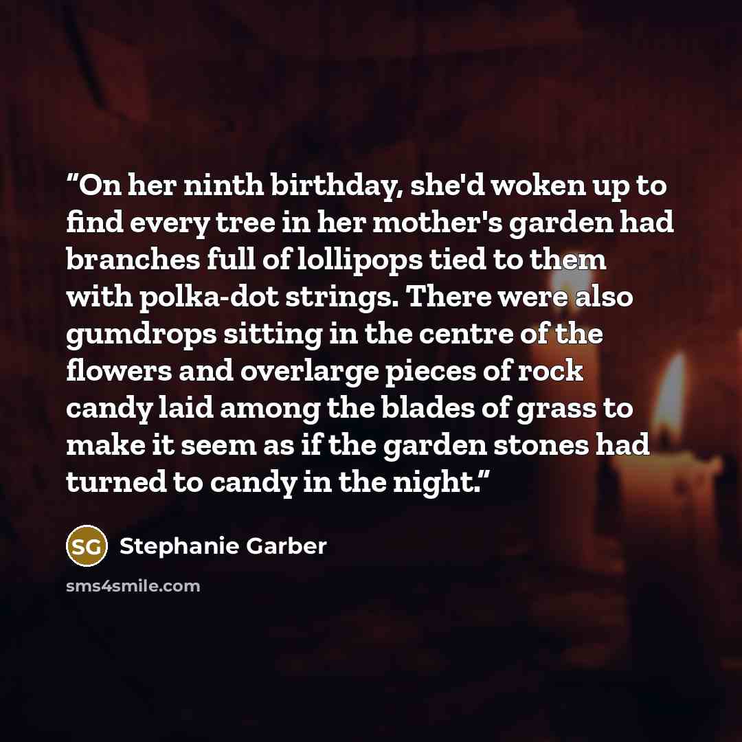 “On her ninth birthday, she'd woken up to find every tree in her mother's garden had branches full of lollipops tied to them with polka-dot strings. There were also gumdrops sitting in the centre of the flowers and overlarge pieces of rock candy laid among the blades of grass to make it seem as if…” quote by Stephanie Garber