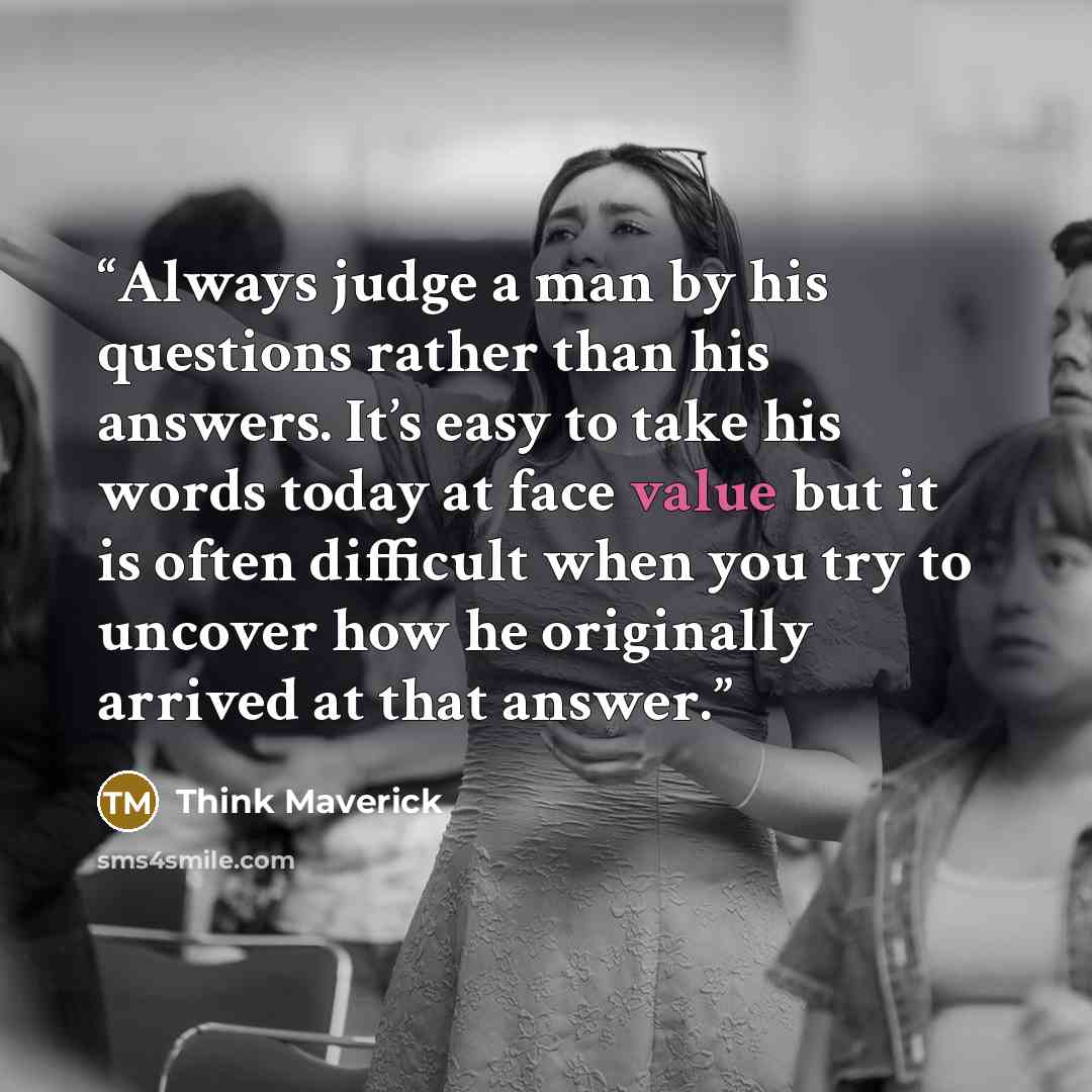“Always judge a man by his questions rather than his answers. It’s easy to take his words today at face value but it is often difficult when you try to uncover how he originally arrived at that answer.” quote by Think Maverick