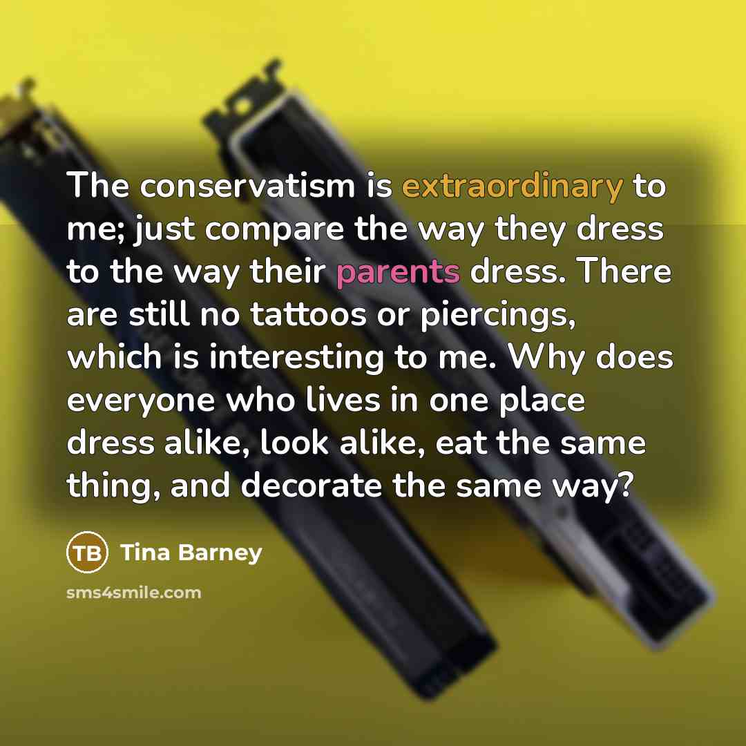 “The conservatism is extraordinary to me; just compare the way they dress to the way their parents dress. There are still no tattoos or piercings, which is interesting to me. Why does everyone who lives in one place dress alike, look alike, eat the same thing, and decorate the same way?” quote by Tina Barney