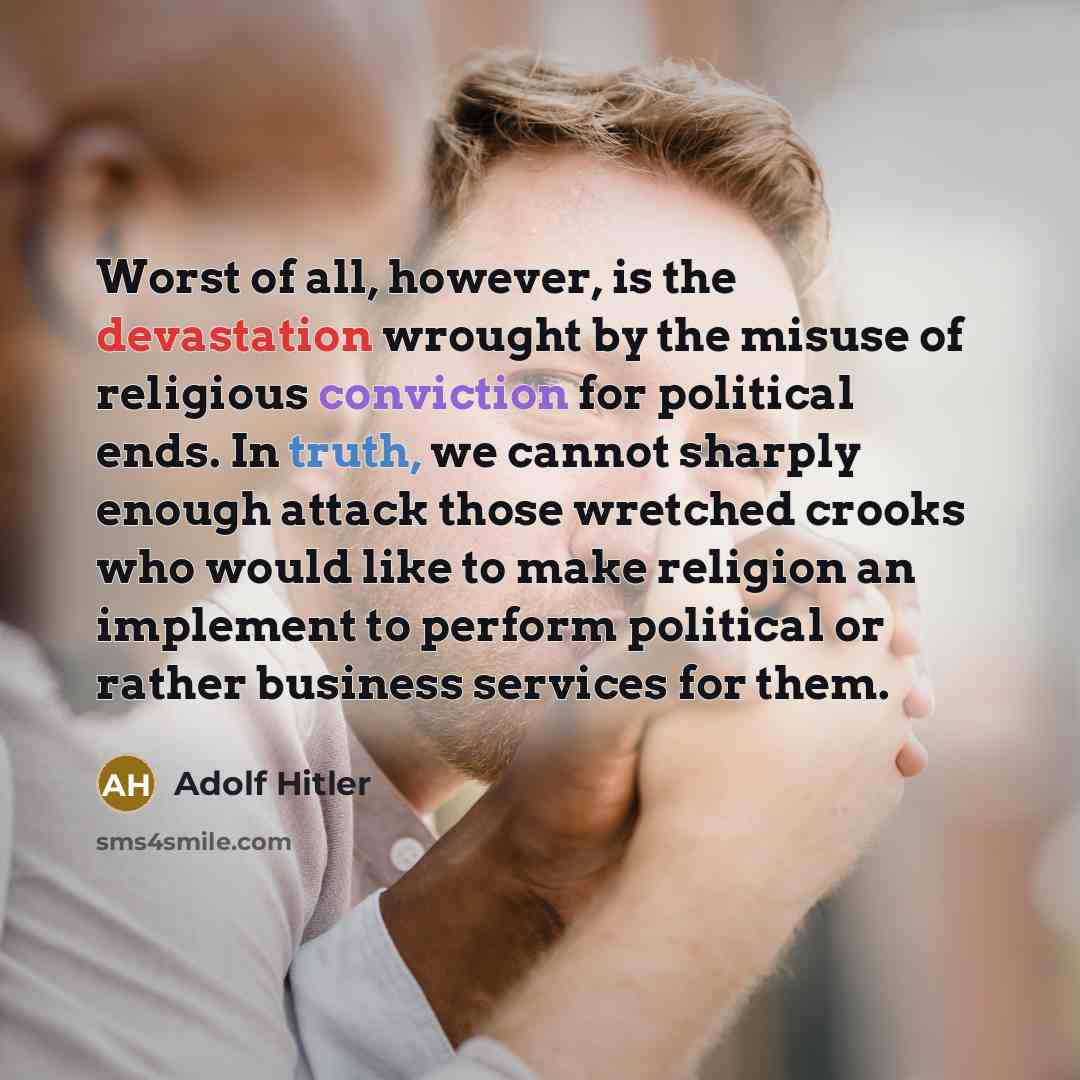 “Worst of all, however, is the devastation wrought by the misuse of religious conviction for political ends. In truth, we cannot sharply enough attack those wretched crooks who would like to make religion an implement to perform political or rather business services for them.” quote by Adolf Hitler