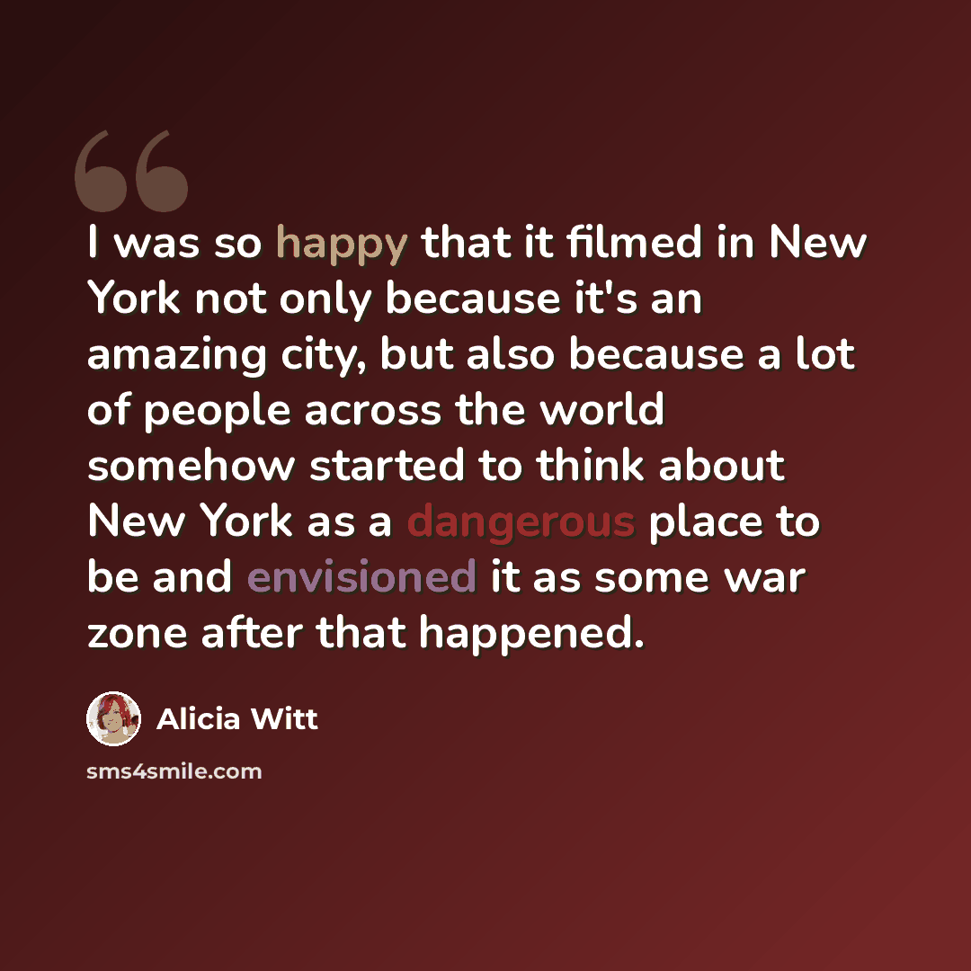 “I was so happy that it filmed in New York not only because it's an amazing city, but also because a lot of people across the world somehow started to think about New York as a dangerous place to be and envisioned it as some war zone after that happened.” quote by Alicia Witt