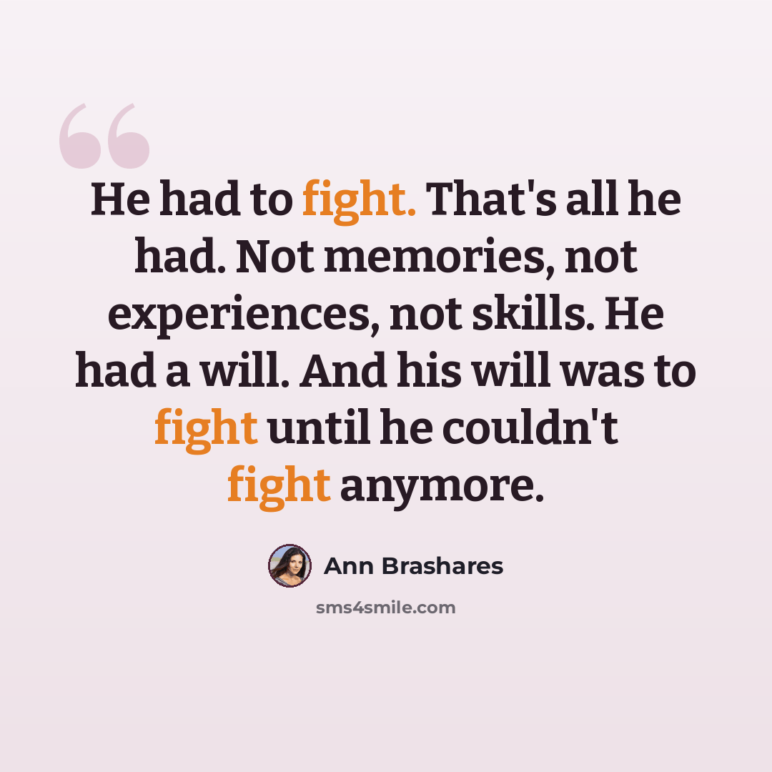 “He had to fight. That's all he had. Not memories, not experiences, not skills. He had a will. And his will was to fight until he couldn't fight anymore.” quote by Ann Brashares