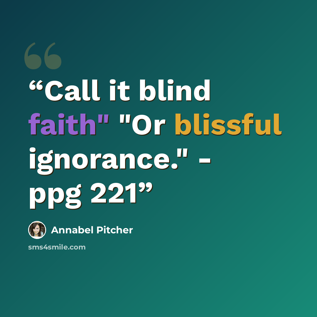 “Call it blind faith" "Or blissful ignorance." - ppg 221” quote by Annabel Pitcher