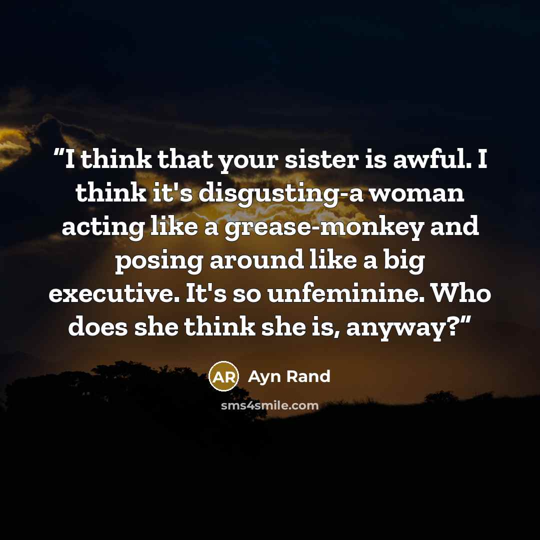 “I think that your sister is awful. I think it's disgusting-a woman acting like a grease-monkey and posing around like a big executive. It's so unfeminine. Who does she think she is, anyway?” quote by Ayn Rand