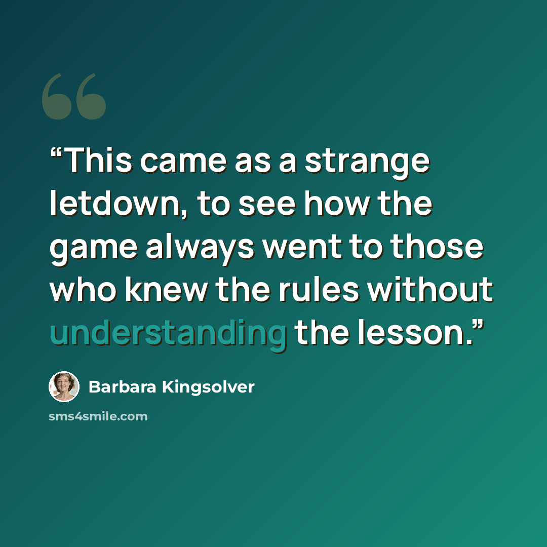 “This came as a strange letdown, to see how the game always went to those who knew the rules without understanding the lesson.” quote by Barbara Kingsolver