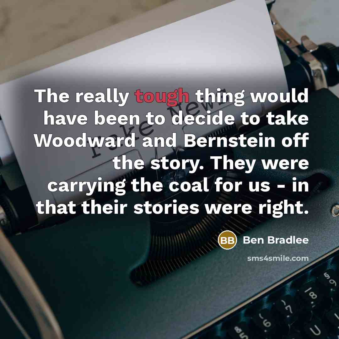 “The really tough thing would have been to decide to take Woodward and Bernstein off the story. They were carrying the coal for us - in that their stories were right.” quote by Ben Bradlee