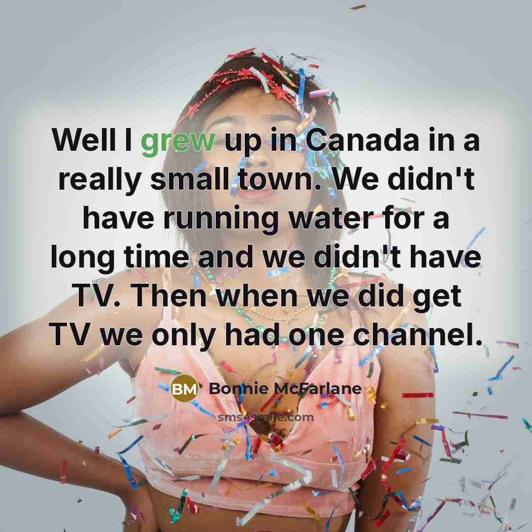 “Well I grew up in Canada in a really small town. We didn't have running water for a long time and we didn't have TV. Then when we did get TV we only had one channel.” quote by Bonnie McFarlane