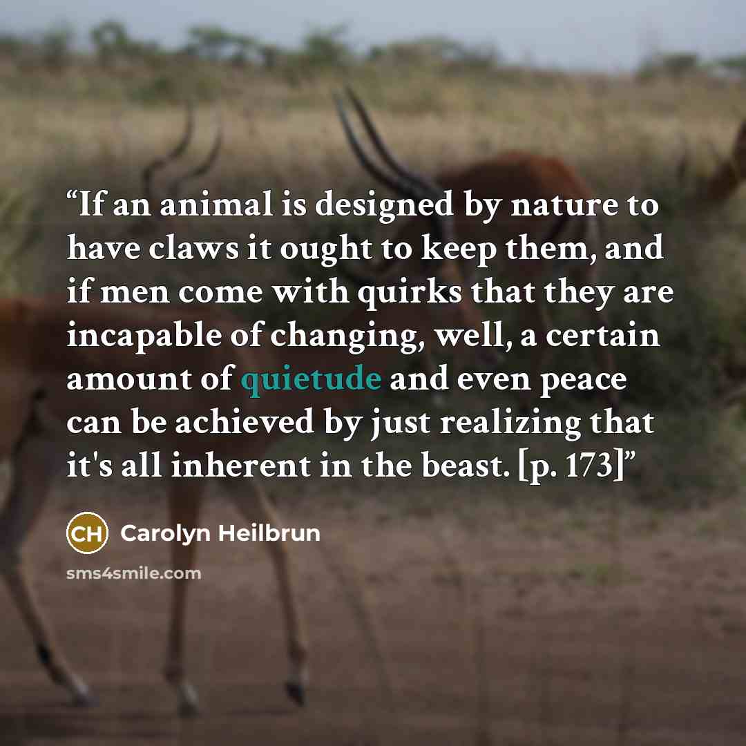 “If an animal is designed by nature to have claws it ought to keep them, and if men come with quirks that they are incapable of changing, well, a certain amount of quietude and even peace can be achieved by just realizing that it's all inherent in the beast. [p. 173]” quote by Carolyn Heilbrun