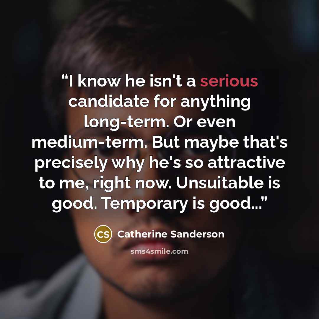 “I know he isn't a serious candidate for anything long-term. Or even medium-term. But maybe that's precisely why he's so attractive to me, right now. Unsuitable is good. Temporary is good...” quote by Catherine Sanderson