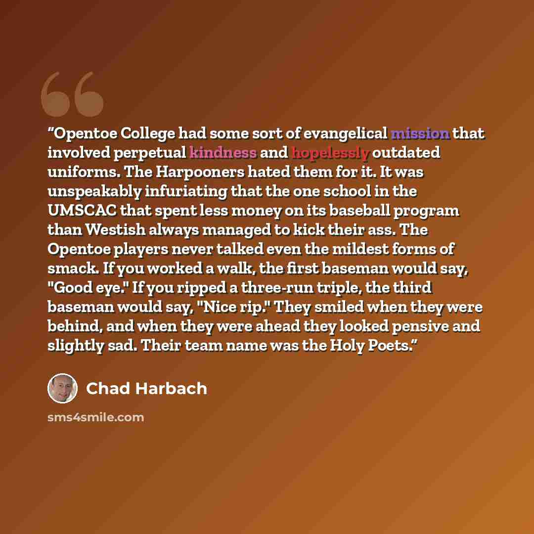 “Opentoe College had some sort of evangelical mission that involved perpetual kindness and hopelessly outdated uniforms. The Harpooners hated them for it. It was unspeakably infuriating that the one school in the UMSCAC that spent less money on its baseball program than Westish always managed to…” quote by Chad Harbach