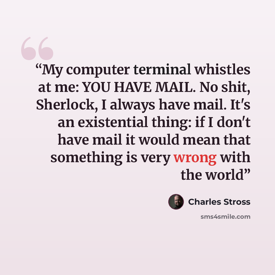 “My computer terminal whistles at me: YOU HAVE MAIL. No shit, Sherlock, I always have mail. It's an existential thing: if I don't have mail it would mean that something is very wrong with the world” quote by Charles Stross