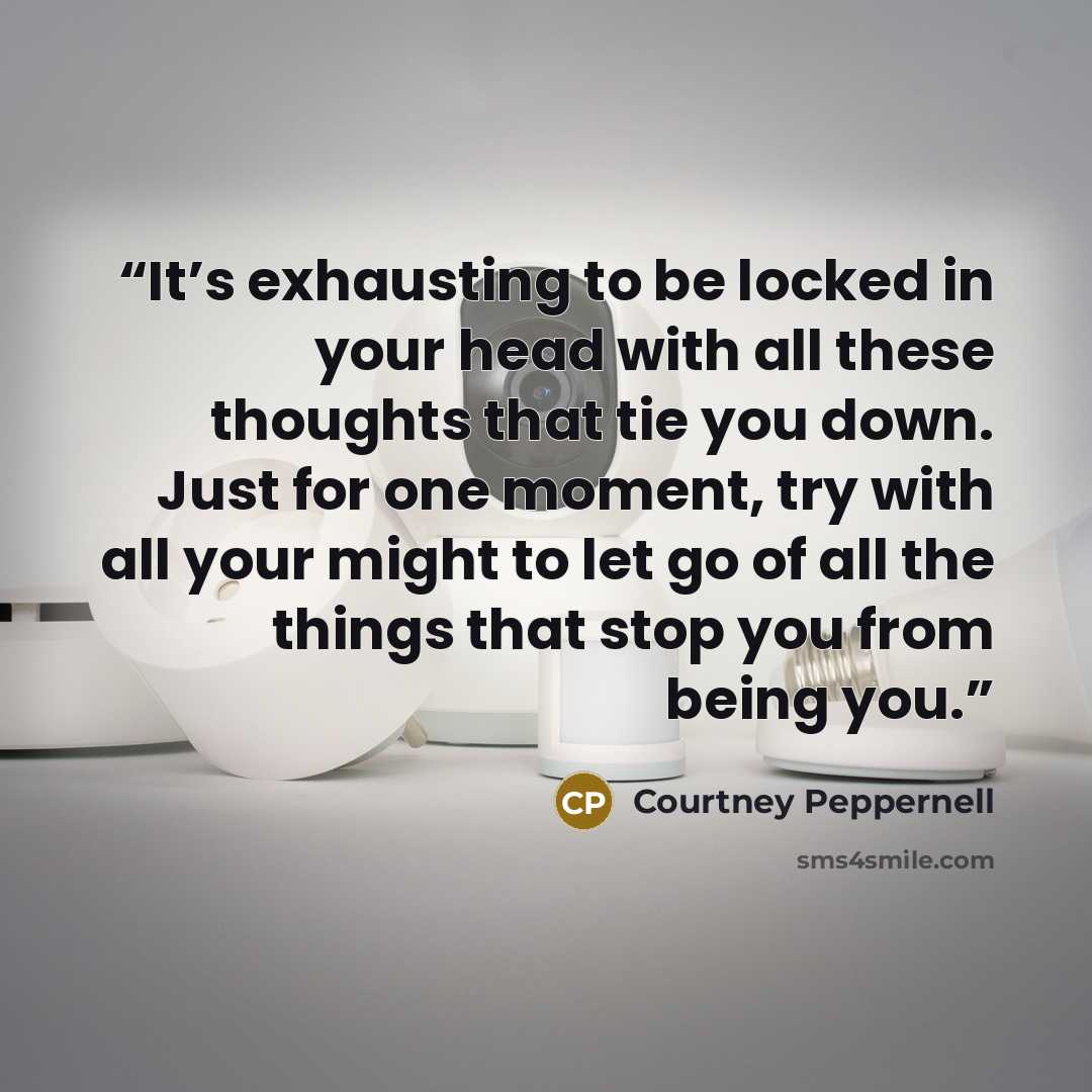 “It’s exhausting to be locked in your head with all these thoughts that tie you down. Just for one moment, try with all your might to let go of all the things that stop you from being you.” quote by Courtney Peppernell