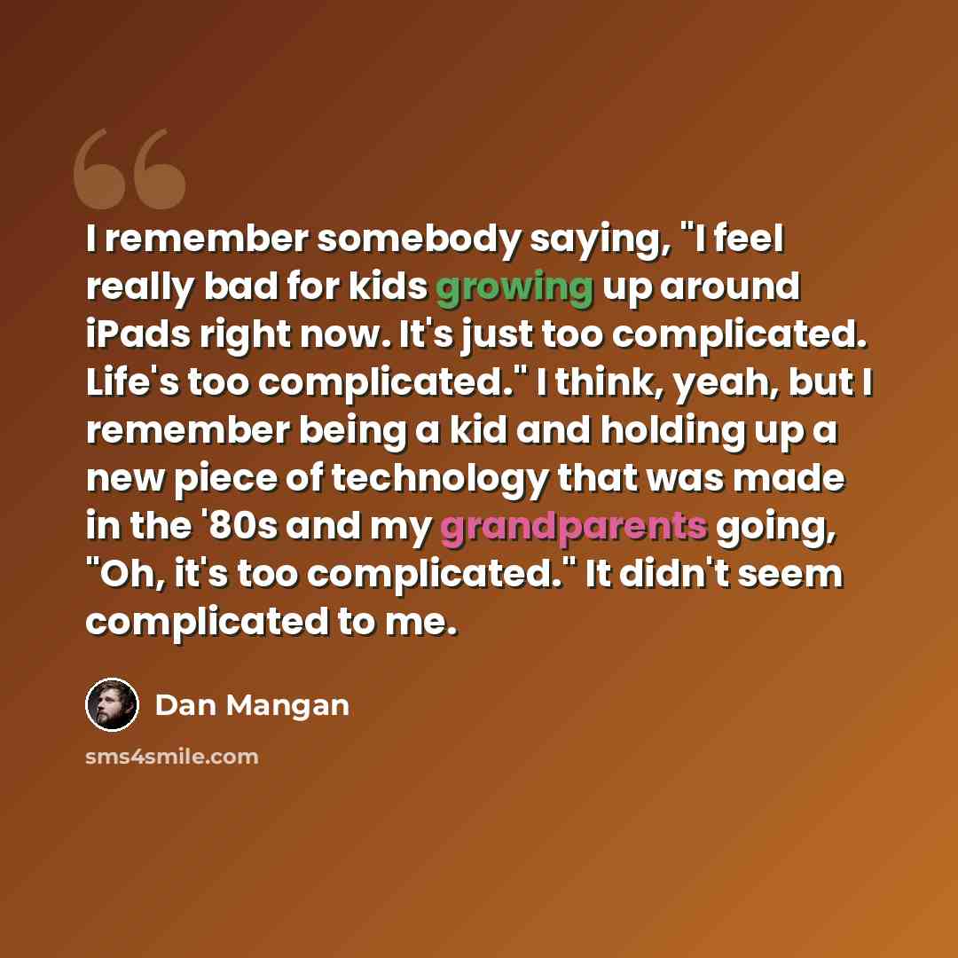 “I remember somebody saying, "I feel really bad for kids growing up around iPads right now. It's just too complicated. Life's too complicated." I think, yeah, but I remember being a kid and holding up a new piece of technology that was made in the '80s and my grandparents going, "Oh, it's too…” quote by Dan Mangan
