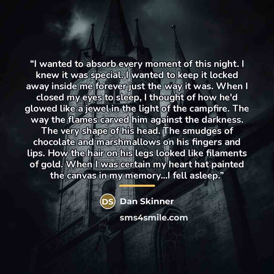 “I wanted to absorb every moment of this night. I knew it was special. I wanted to keep it locked away inside me forever just the way it was. When I closed my eyes to sleep, I thought of how he'd glowed like a jewel in the light of the campfire. The way the flames carved him against the darkness…” quote by Dan Skinner