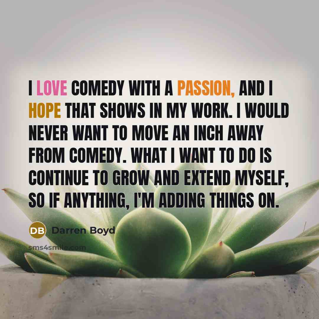 “I love comedy with a passion, and I hope that shows in my work. I would never want to move an inch away from comedy. What I want to do is continue to grow and extend myself, so if anything, I'm adding things on.” quote by Darren Boyd
