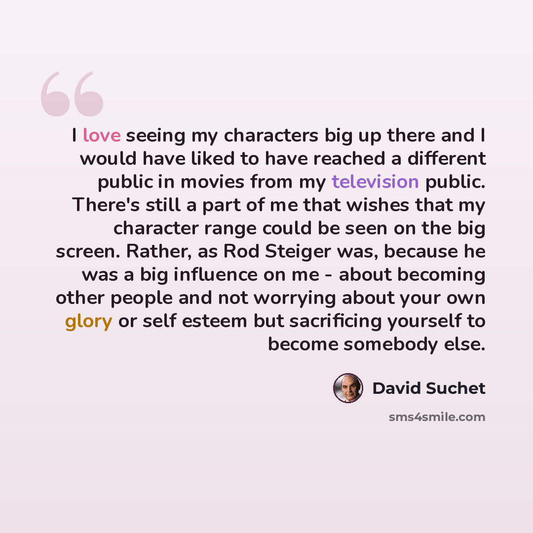 “I love seeing my characters big up there and I would have liked to have reached a different public in movies from my television public. There's still a part of me that wishes that my character range could be seen on the big screen. Rather, as Rod Steiger was, because he was a big influence on me…” quote by David Suchet