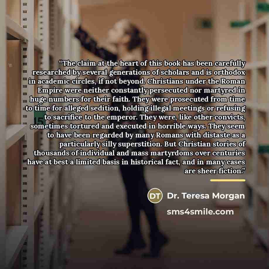 “The claim at the heart of this book has been carefully researched by several generations of scholars and is orthodox in academic circles, if not beyond. Christians under the Roman Empire were neither constantly persecuted nor martyred in huge numbers for their faith. They were prosecuted from time…” quote by Dr. Teresa Morgan