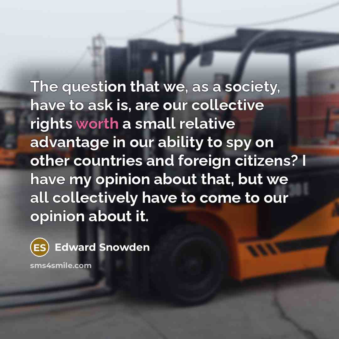 “The question that we, as a society, have to ask is, are our collective rights worth a small relative advantage in our ability to spy on other countries and foreign citizens? I have my opinion about that, but we all collectively have to come to our opinion about it.” quote by Edward Snowden