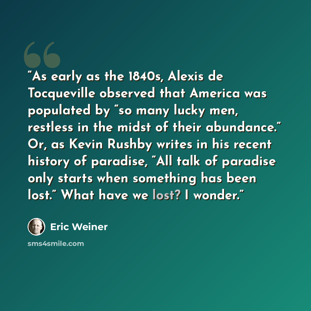 “As early as the 1840s, Alexis de Tocqueville observed that America was populated by “so many lucky men, restless in the midst of their abundance.” Or, as Kevin Rushby writes in his recent history of paradise, “All talk of paradise only starts when something has been lost.” What have we lost? I…” quote by Eric Weiner