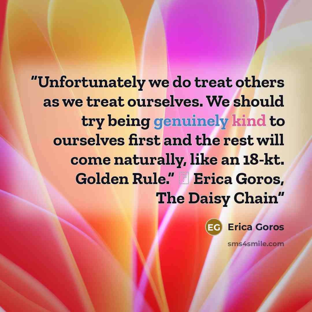 “Unfortunately we do treat others as we treat ourselves. We should try being genuinely kind to ourselves first and the rest will come naturally, like an 18-kt. Golden Rule.” ― Erica Goros, The Daisy Chain” quote by Erica Goros