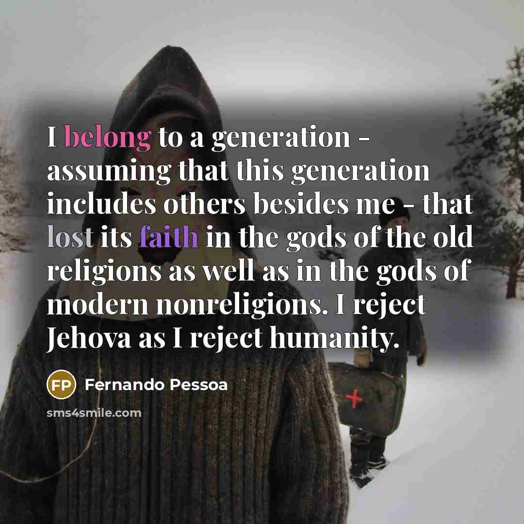 “I belong to a generation - assuming that this generation includes others besides me - that lost its faith in the gods of the old religions as well as in the gods of modern nonreligions. I reject Jehova as I reject humanity.” quote by Fernando Pessoa