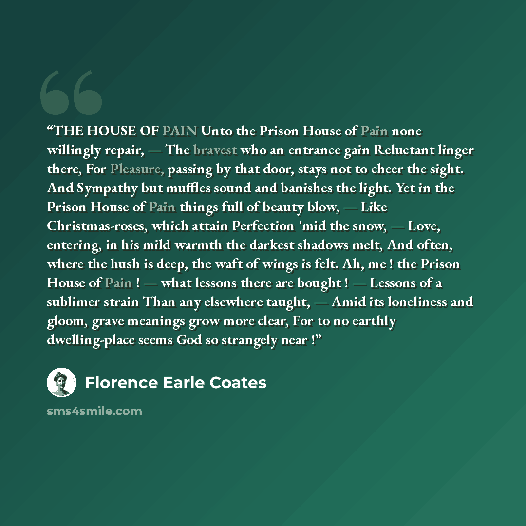 “THE HOUSE OF PAIN Unto the Prison House of Pain none willingly repair, — The bravest who an entrance gain Reluctant linger there, For Pleasure, passing by that door, stays not to cheer the sight. And Sympathy but muffles sound and banishes the light. Yet in the Prison House of Pain things full of…” quote by Florence Earle Coates