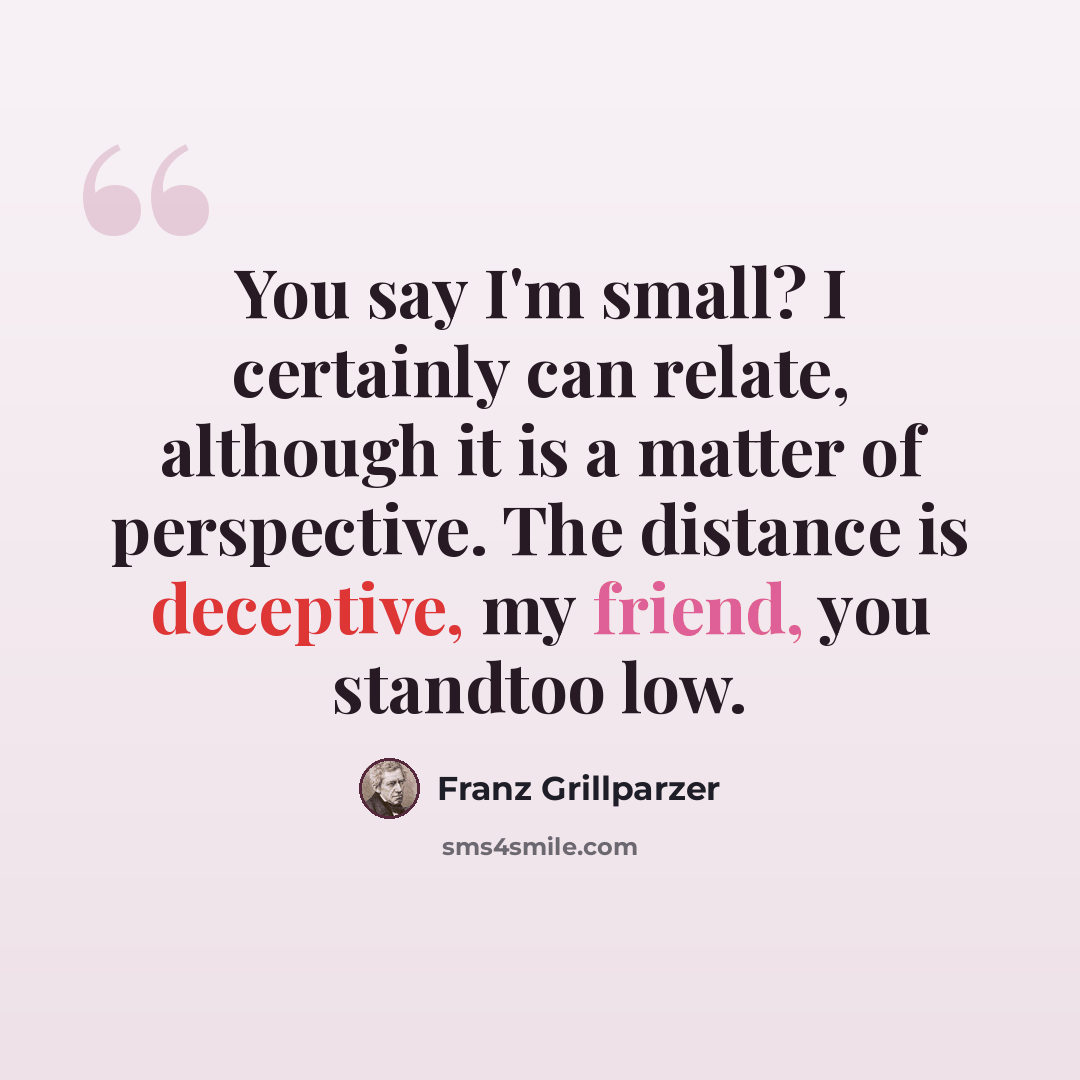 “You say I'm small? I certainly can relate, although it is a matter of perspective. The distance is deceptive, my friend, you standtoo low.” quote by Franz Grillparzer