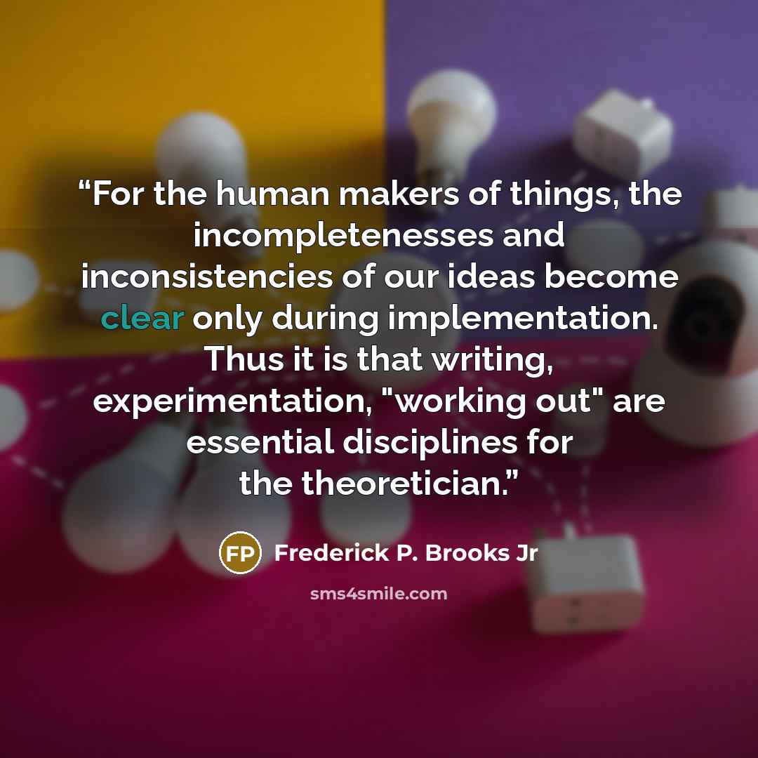 “For the human makers of things, the incompletenesses and inconsistencies of our ideas become clear only during implementation. Thus it is that writing, experimentation, "working out" are essential disciplines for the theoretician.” quote by Frederick P. Brooks Jr