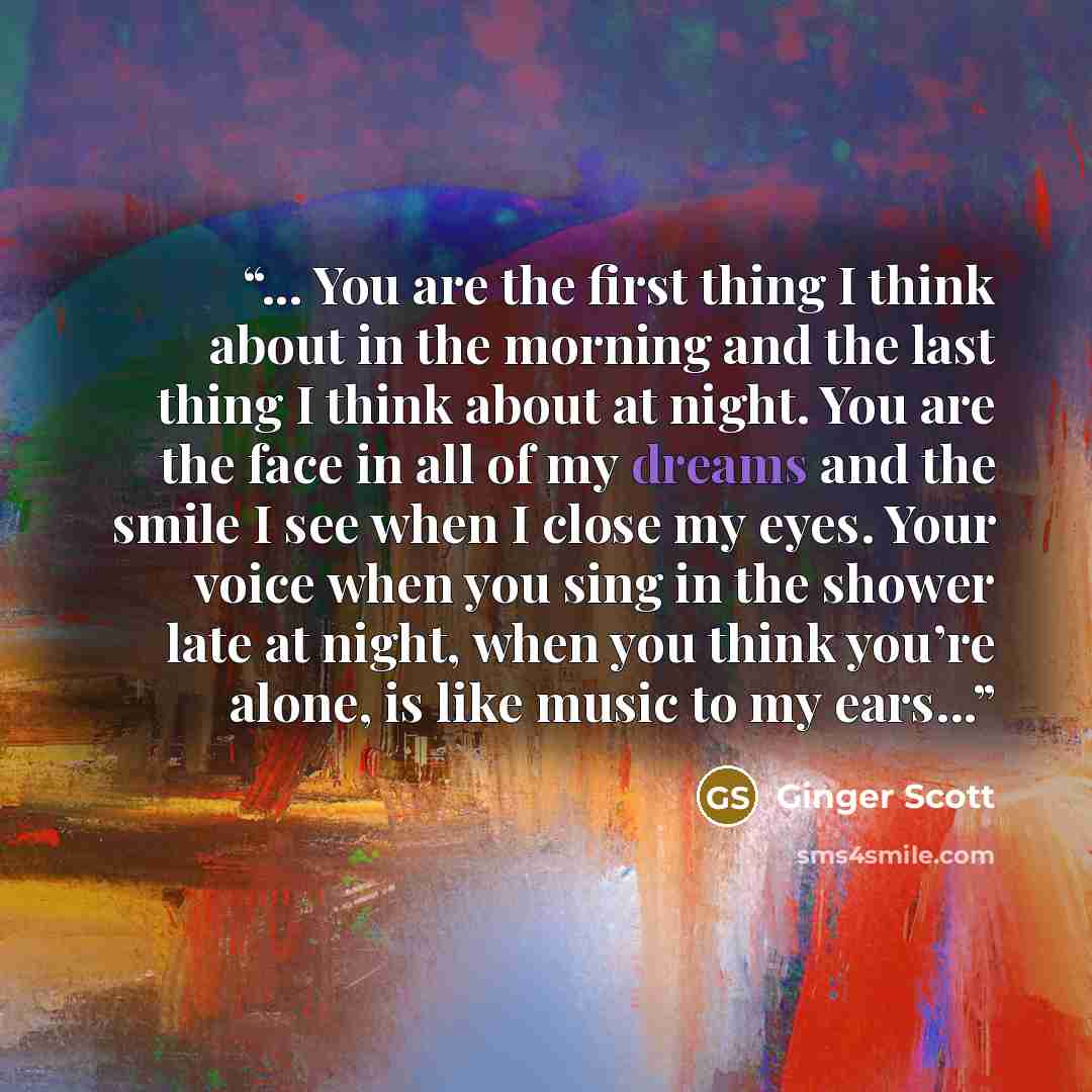 “... You are the first thing I think about in the morning and the last thing I think about at night. You are the face in all of my dreams and the smile I see when I close my eyes. Your voice when you sing in the shower late at night, when you think you’re alone, is like music to my ears...” quote by Ginger Scott