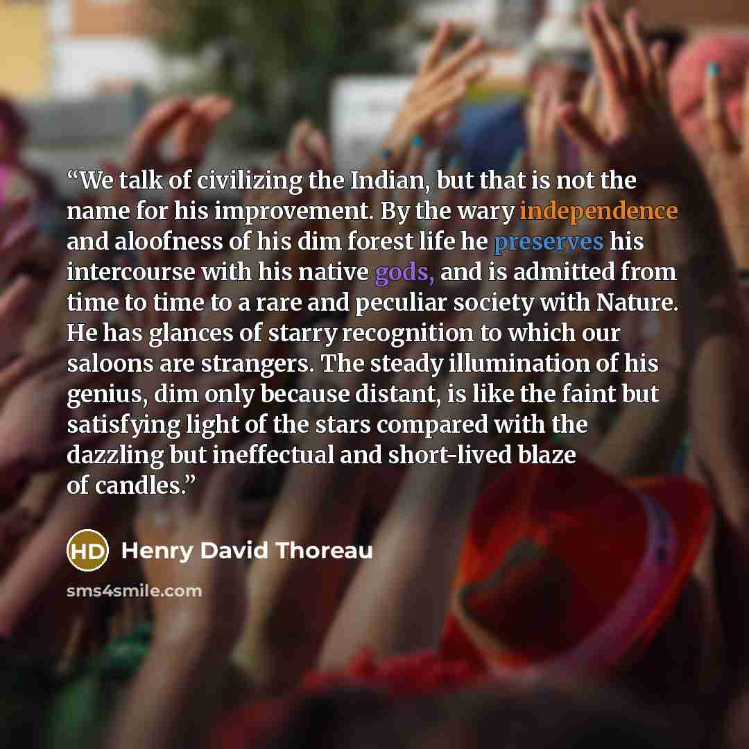 “We talk of civilizing the Indian, but that is not the name for his improvement. By the wary independence and aloofness of his dim forest life he preserves his intercourse with his native gods, and is admitted from time to time to a rare and peculiar society with Nature. He has glances of starry…” quote by Henry David Thoreau