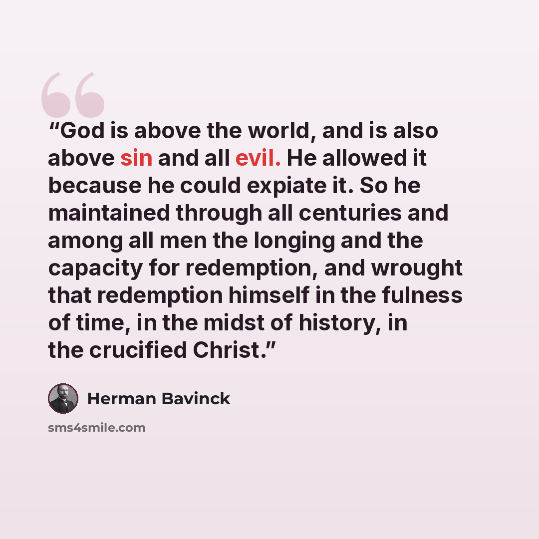“God is above the world, and is also above sin and all evil. He allowed it because he could expiate it. So he maintained through all centuries and among all men the longing and the capacity for redemption, and wrought that redemption himself in the fulness of time, in the midst of history, in the…” quote by Herman Bavinck