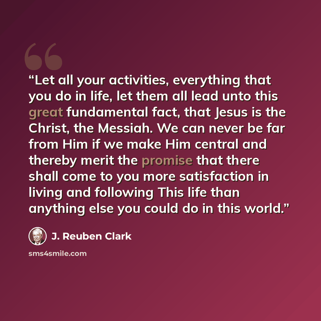 “Let all your activities, everything that you do in life, let them all lead unto this great fundamental fact, that Jesus is the Christ, the Messiah. We can never be far from Him if we make Him central and thereby merit the promise that there shall come to you more satisfaction in living and…” quote by J. Reuben Clark
