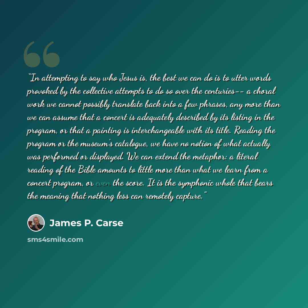 “In attempting to say who Jesus is, the best we can do is to utter words provoked by the collective attempts to do so over the centuries-- a choral work we cannot possibly translate back into a few phrases, any more than we can assume that a concert is adequately described by its listing in the…” quote by James P. Carse