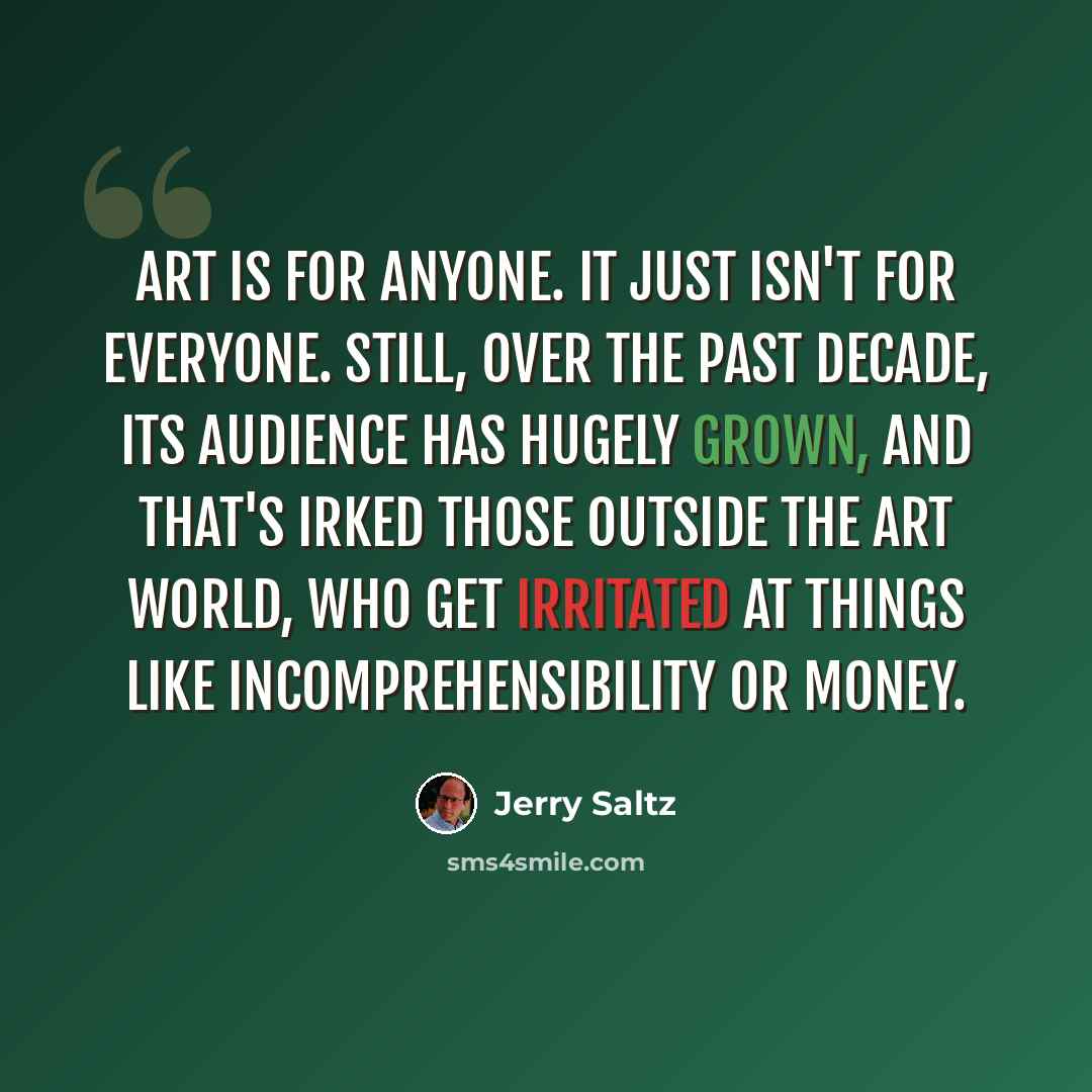 “Art is for anyone. It just isn't for everyone. Still, over the past decade, its audience has hugely grown, and that's irked those outside the art world, who get irritated at things like incomprehensibility or money.” quote by Jerry Saltz