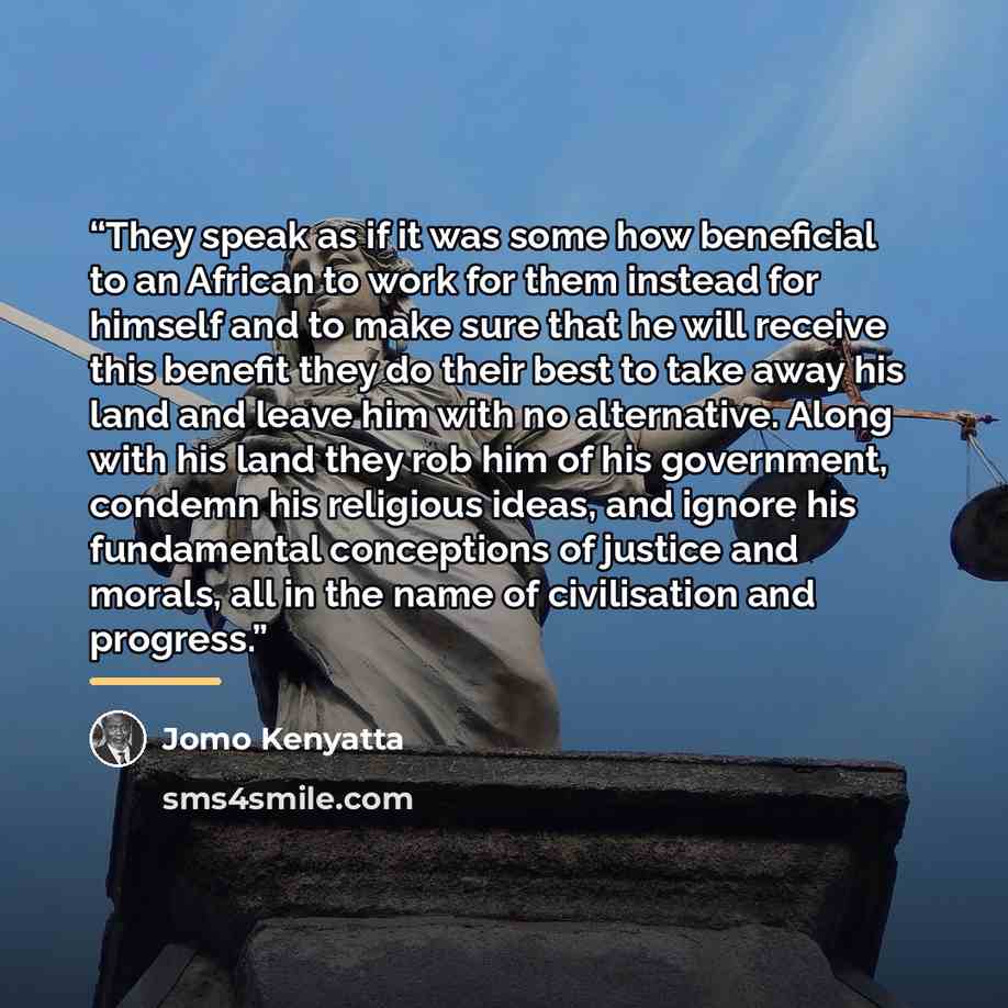 “They speak as if it was some how beneficial to an African to work for them instead for himself and to make sure that he will receive this benefit they do their best to take away his land and leave him with no alternative. Along with his land they rob him of his government, condemn his religious…” quote by Jomo Kenyatta