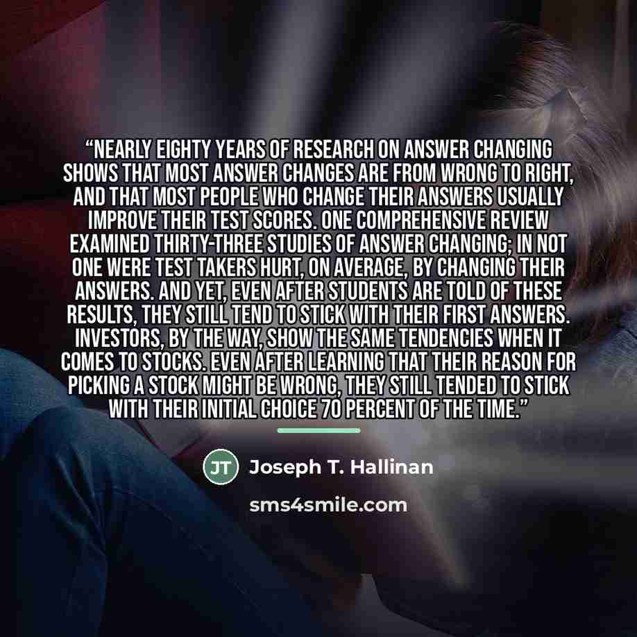 “Nearly eighty years of research on answer changing shows that most answer changes are from wrong to right, and that most people who change their answers usually improve their test scores. One comprehensive review examined thirty-three studies of answer changing; in not one were test takers hurt…” quote by Joseph T. Hallinan