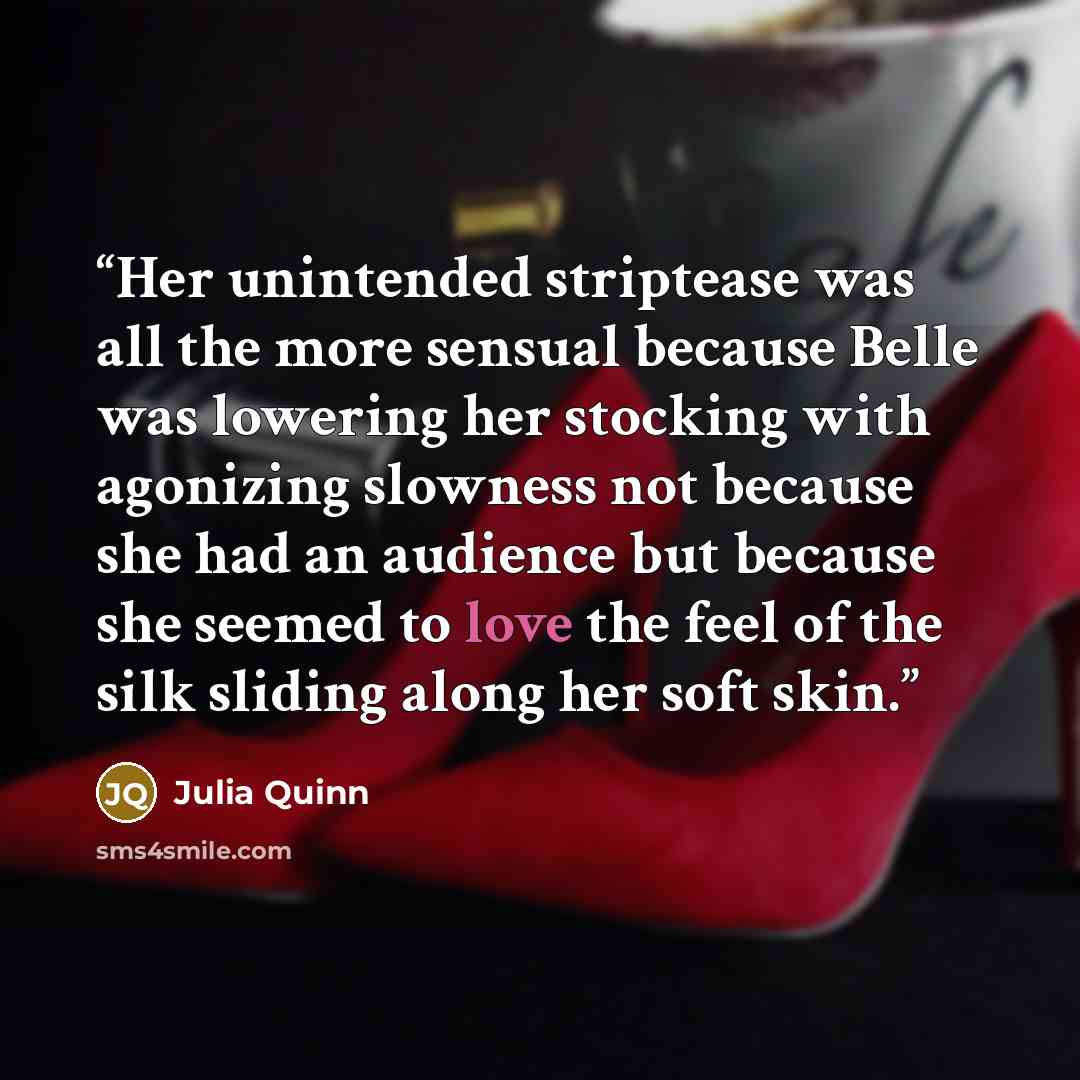 “Her unintended striptease was all the more sensual because Belle was lowering her stocking with agonizing slowness not because she had an audience but because she seemed to love the feel of the silk sliding along her soft skin.” quote by Julia Quinn