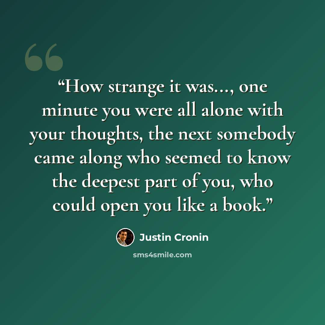 “How strange it was..., one minute you were all alone with your thoughts, the next somebody came along who seemed to know the deepest part of you, who could open you like a book.” quote by Justin Cronin