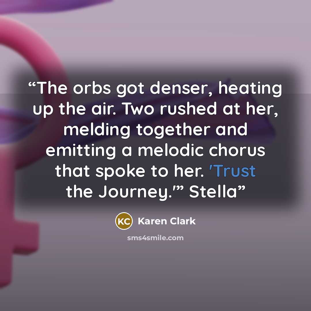 “The orbs got denser, heating up the air. Two rushed at her, melding together and emitting a melodic chorus that spoke to her. 'Trust the Journey.'” Stella” quote by Karen Clark