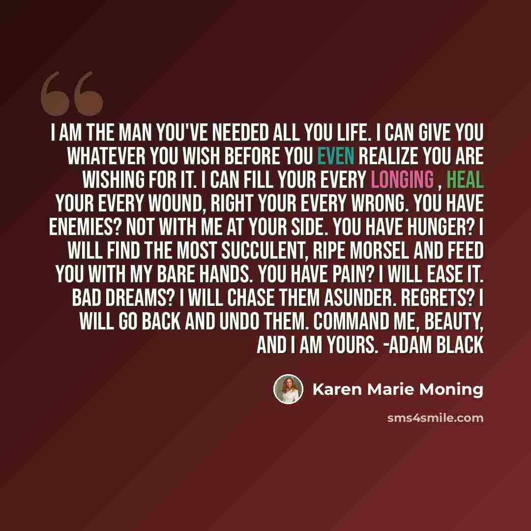 “I am the man you've needed all you life. I can give you whatever you wish before you even realize you are wishing for it. I can fill your every longing , heal your every wound, right your every wrong. You have enemies? Not with me at your side. You have hunger? I will find the most succulent, ripe…” quote by Karen Marie Moning