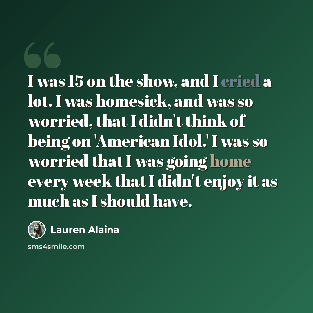 “I was 15 on the show, and I cried a lot. I was homesick, and was so worried, that I didn't think of being on 'American Idol.' I was so worried that I was going home every week that I didn't enjoy it as much as I should have.” quote by Lauren Alaina