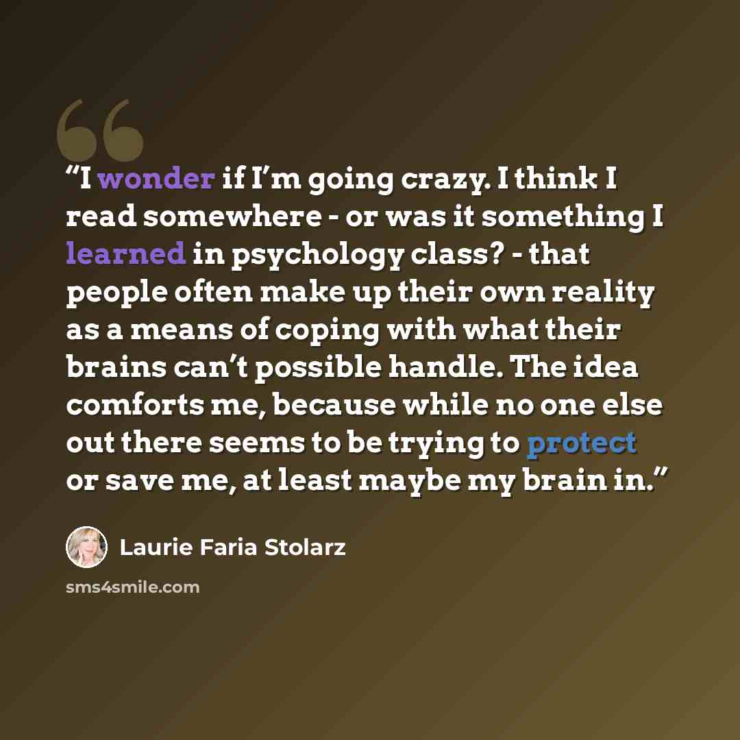 “I wonder if I’m going crazy. I think I read somewhere - or was it something I learned in psychology class? - that people often make up their own reality as a means of coping with what their brains can’t possible handle. The idea comforts me, because while no one else out there seems to be trying…” quote by Laurie Faria Stolarz