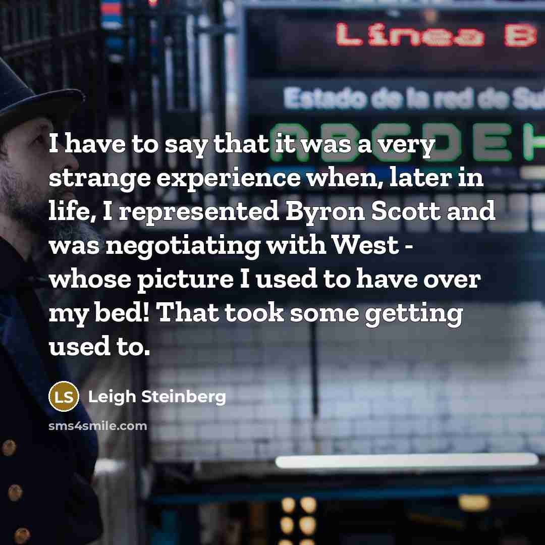 “I have to say that it was a very strange experience when, later in life, I represented Byron Scott and was negotiating with West - whose picture I used to have over my bed! That took some getting used to.” quote by Leigh Steinberg