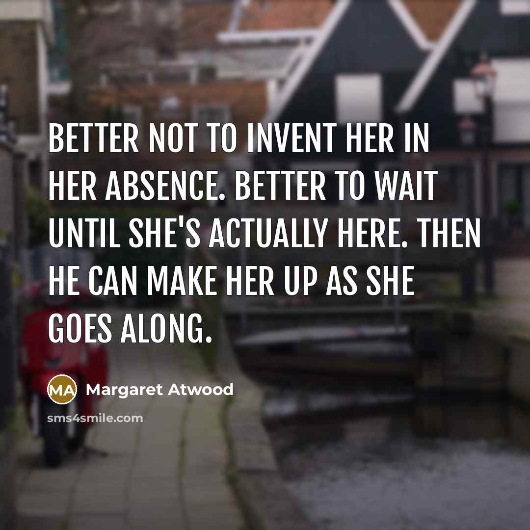 “Better not to invent her in her absence. Better to wait until she's actually here. Then he can make her up as she goes along.” quote by Margaret Atwood